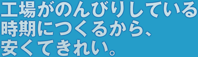 工場がのんびりしている時期につくるから、安くてきれい。