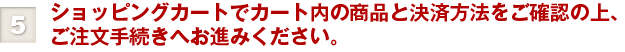 ⑤ショッピングカートでカート内の商品と決済方法をご確認の上、ご注文手続きへお進みください。